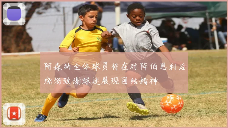 阿森纳全体球员将在对阵伯恩利后绕场致谢球迷展现团结精神