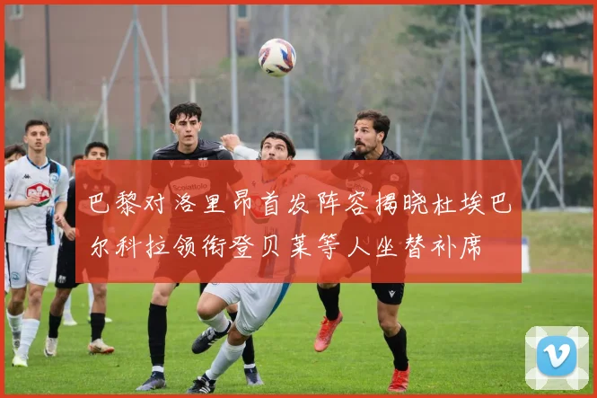 巴黎对洛里昂首发阵容揭晓杜埃巴尔科拉领衔登贝莱等人坐替补席