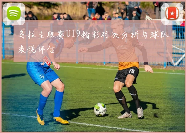 乌拉圭联赛U19精彩对决分析与球队表现评估
