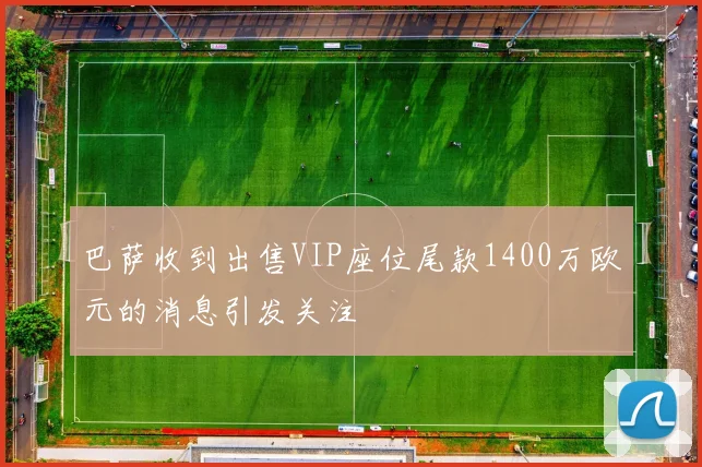 巴萨收到出售VIP座位尾款1400万欧元的消息引发关注