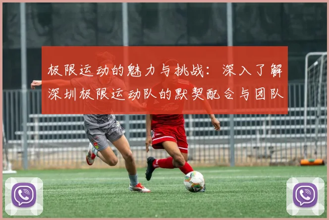 极限运动的魅力与挑战：深入了解深圳极限运动队的默契配合与团队精神