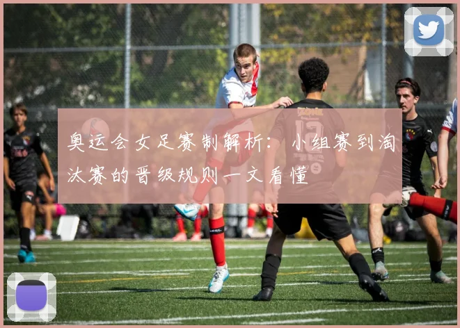 奥运会女足赛制解析：小组赛到淘汰赛的晋级规则一文看懂