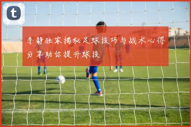 李静独家揭秘足球技巧与战术心得分享助你提升球技