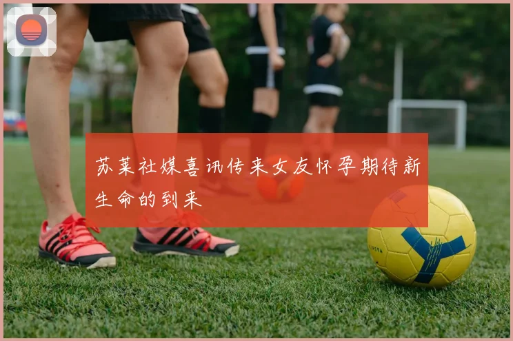 苏莱社媒喜讯传来女友怀孕期待新生命的到来