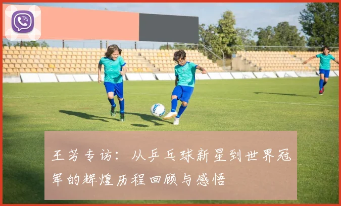王芳专访：从乒乓球新星到世界冠军的辉煌历程回顾与感悟