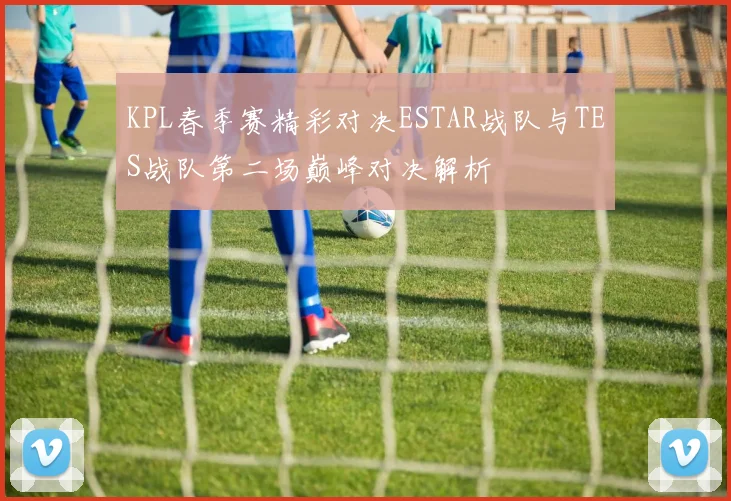 KPL春季赛精彩对决ESTAR战队与TES战队第二场巅峰对决解析