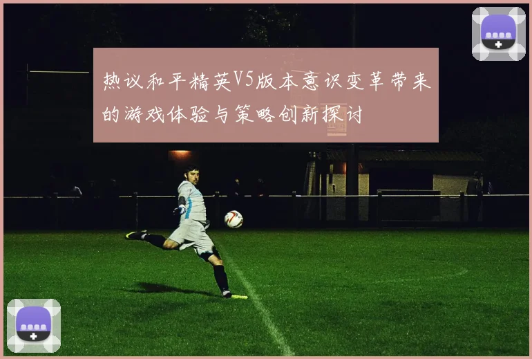 热议和平精英V5版本意识变革带来的游戏体验与策略创新探讨